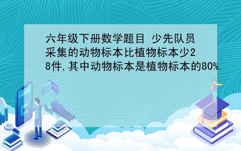 六年级下册数学题目 少先队员采集的动物标本比植物标本少28件,其中动物标本是植物标本的80%.