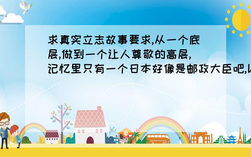 求真实立志故事要求,从一个底层,做到一个让人尊敬的高层,记忆里只有一个日本好像是邮政大臣吧,以前是刷厕所的.反正就这类的