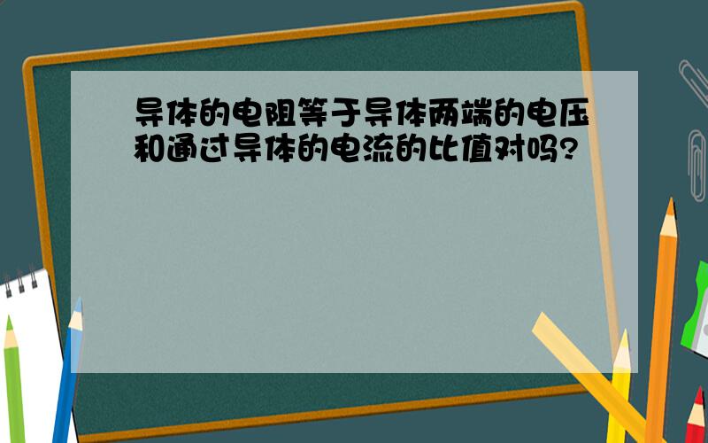 导体的电阻等于导体两端的电压和通过导体的电流的比值对吗?