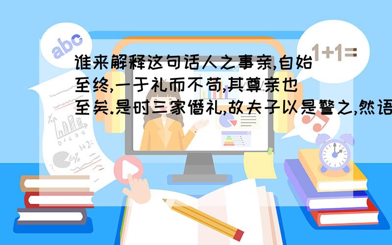 谁来解释这句话人之事亲,自始至终,一于礼而不苟,其尊亲也至矣.是时三家僭礼,故夫子以是警之,然语意浑然,又若不专为三家发