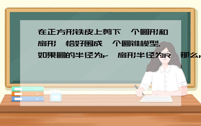 在正方形铁皮上剪下一个圆形和扇形,恰好围成一个圆锥模型.如果圆的半径为r,扇形半径为R,那么r:R=( )