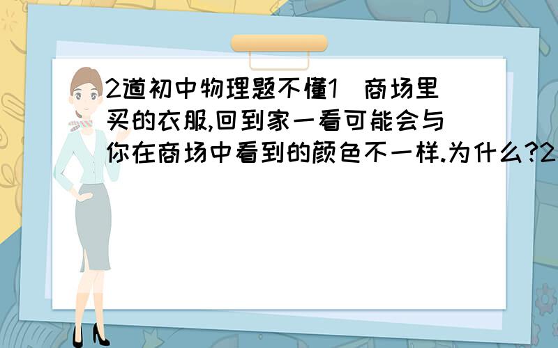 2道初中物理题不懂1）商场里买的衣服,回到家一看可能会与你在商场中看到的颜色不一样.为什么?2）在黑暗的房间里,若想要从