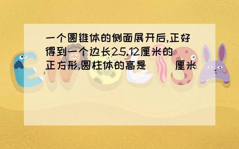 一个圆锥体的侧面展开后,正好得到一个边长25.12厘米的正方形,圆柱体的高是（ ）厘米