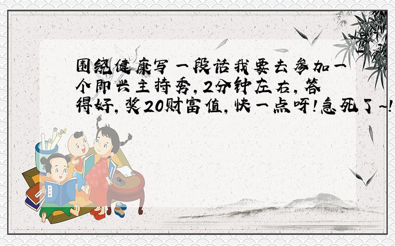 围绕健康写一段话我要去参加一个即兴主持秀,2分钟左右,答得好,奖20财富值,快一点呀!急死了~!（不要记事的.）