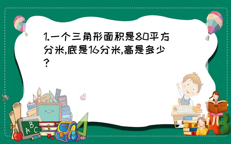 1.一个三角形面积是80平方分米,底是16分米,高是多少?