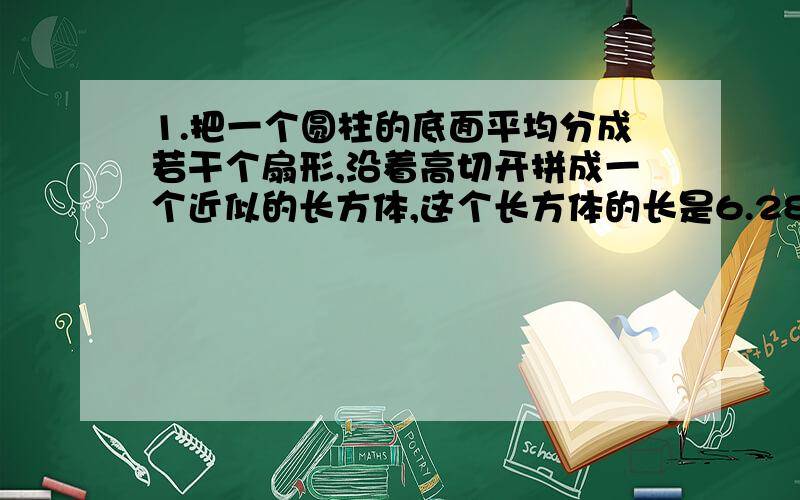 1.把一个圆柱的底面平均分成若干个扇形,沿着高切开拼成一个近似的长方体,这个长方体的长是6.28CM.高是5CM,求他的