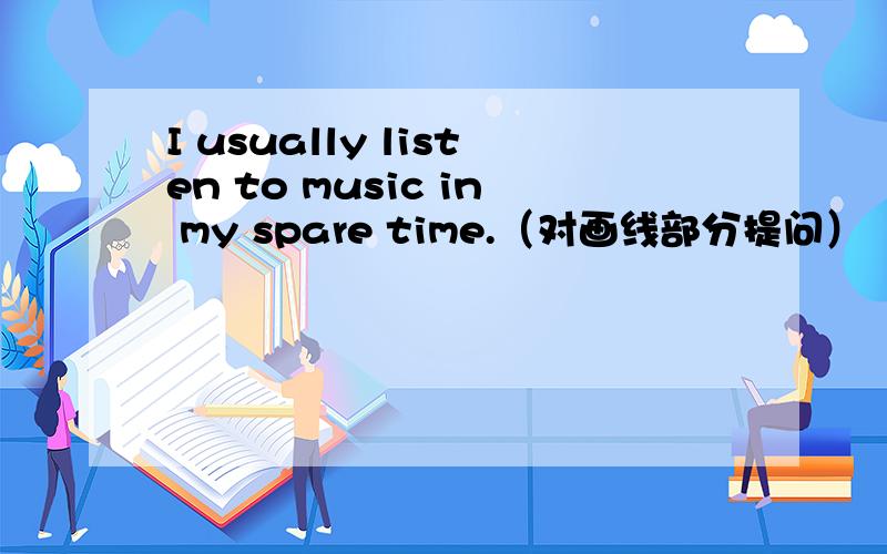 I usually listen to music in my spare time.（对画线部分提问）