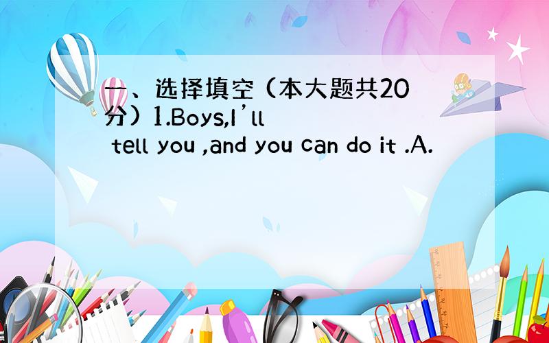 一、选择填空 (本大题共20分) 1.Boys,I’ll tell you ,and you can do it .A.