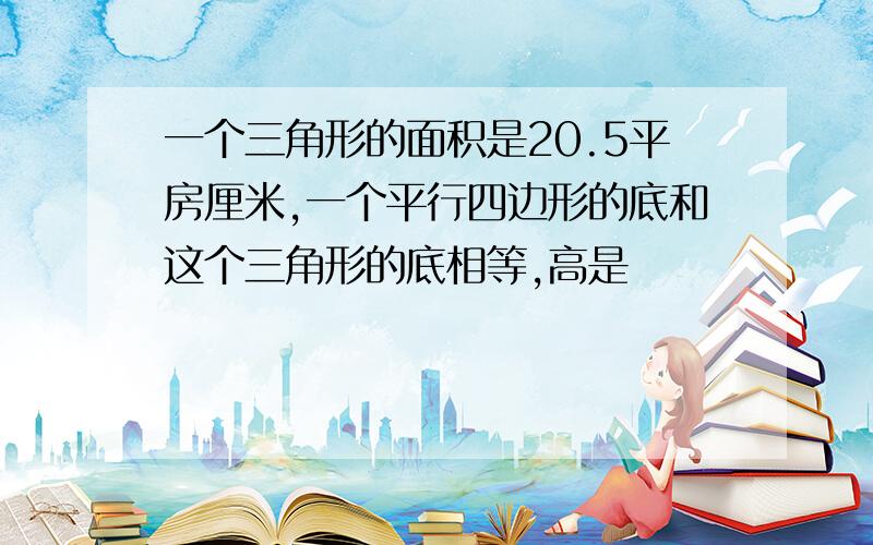 一个三角形的面积是20.5平房厘米,一个平行四边形的底和这个三角形的底相等,高是