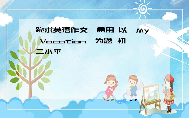 跪求英语作文,急用 以《My Vacation》为题 初二水平