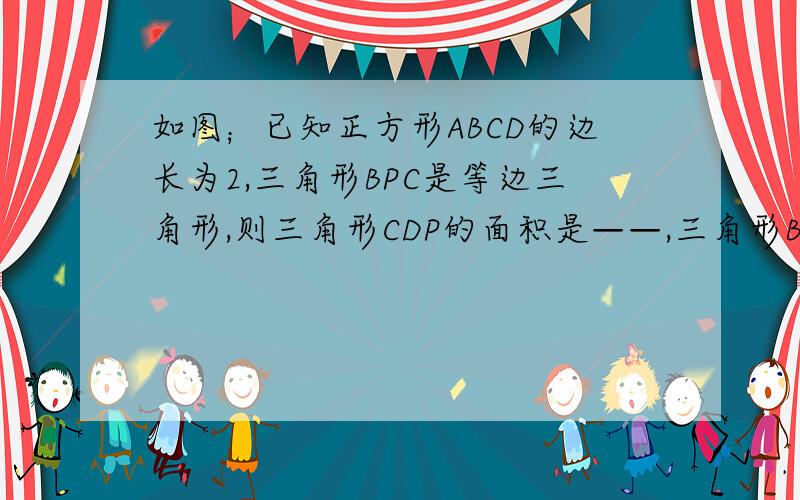 如图；已知正方形ABCD的边长为2,三角形BPC是等边三角形,则三角形CDP的面积是——,三角形BPD的面积是—