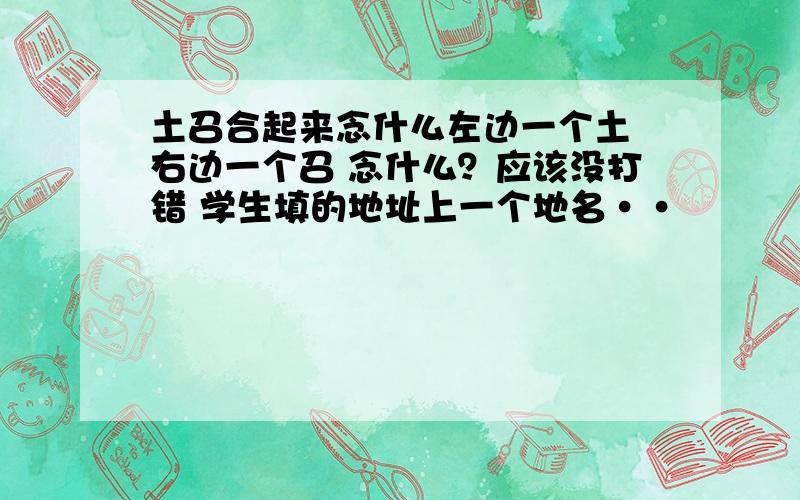 土召合起来念什么左边一个土 右边一个召 念什么？应该没打错 学生填的地址上一个地名··