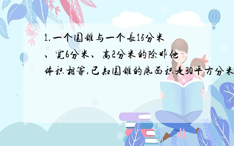 1.一个圆锥与一个长15分米、宽6分米、高2分米的除非他体积相等,已知圆锥的底面积是30平方分米,圆锥的高是?