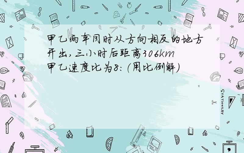 甲乙两车同时从方向相反的地方开出,三小时后距离306km甲乙速度比为8：（用比例解）