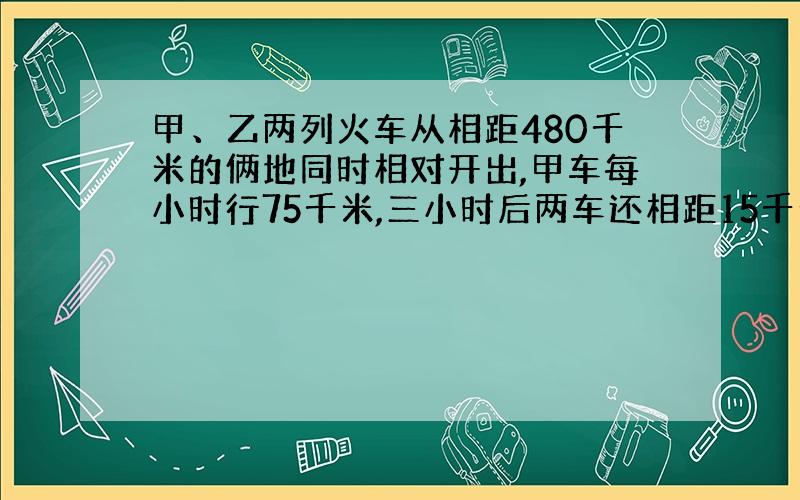 甲、乙两列火车从相距480千米的俩地同时相对开出,甲车每小时行75千米,三小时后两车还相距15千米,乙车每