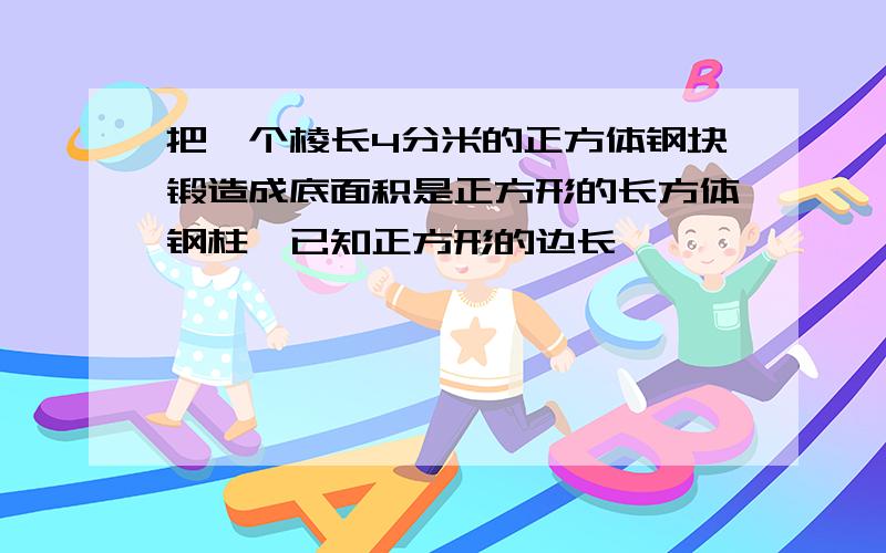 把一个棱长4分米的正方体钢块锻造成底面积是正方形的长方体钢柱,已知正方形的边长