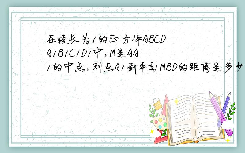 在棱长为1的正方体ABCD—A1B1C1D1中,M是AA1的中点,则点A1到平面MBD的距离是多少