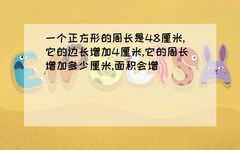 一个正方形的周长是48厘米,它的边长增加4厘米,它的周长增加多少厘米,面积会增