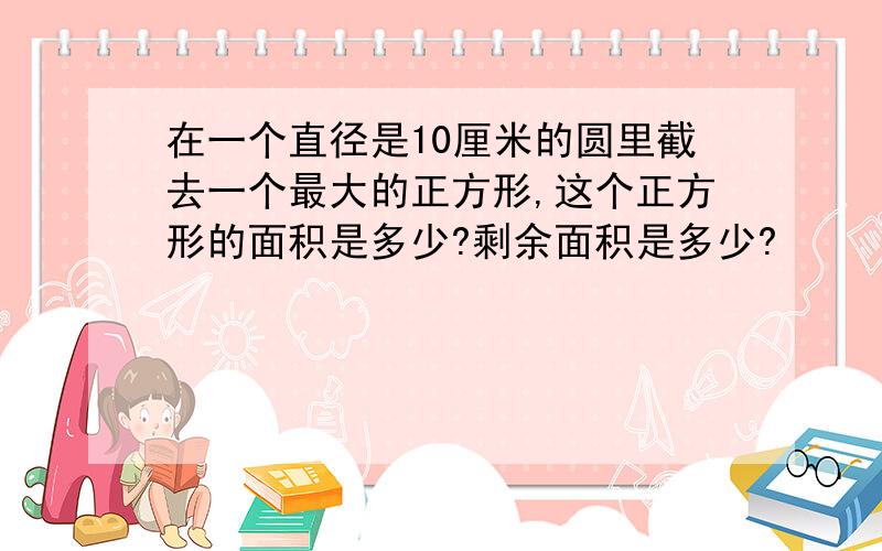 在一个直径是10厘米的圆里截去一个最大的正方形,这个正方形的面积是多少?剩余面积是多少?