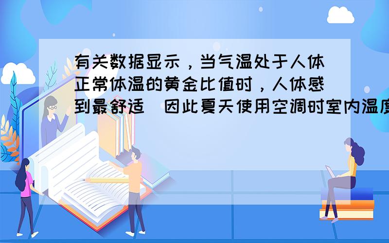 有关数据显示，当气温处于人体正常体温的黄金比值时，人体感到最舒适．因此夏天使用空调时室内温度调到______℃左右最适合