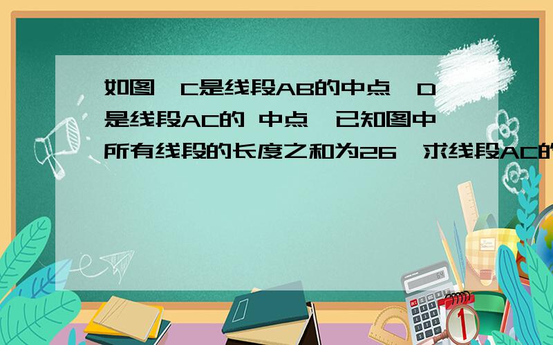 如图,C是线段AB的中点,D是线段AC的 中点,已知图中所有线段的长度之和为26,求线段AC的长度.