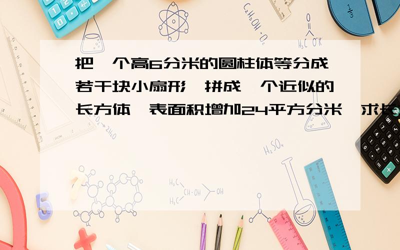 把一个高6分米的圆柱体等分成若干块小扇形,拼成一个近似的长方体,表面积增加24平方分米,求长方体体积