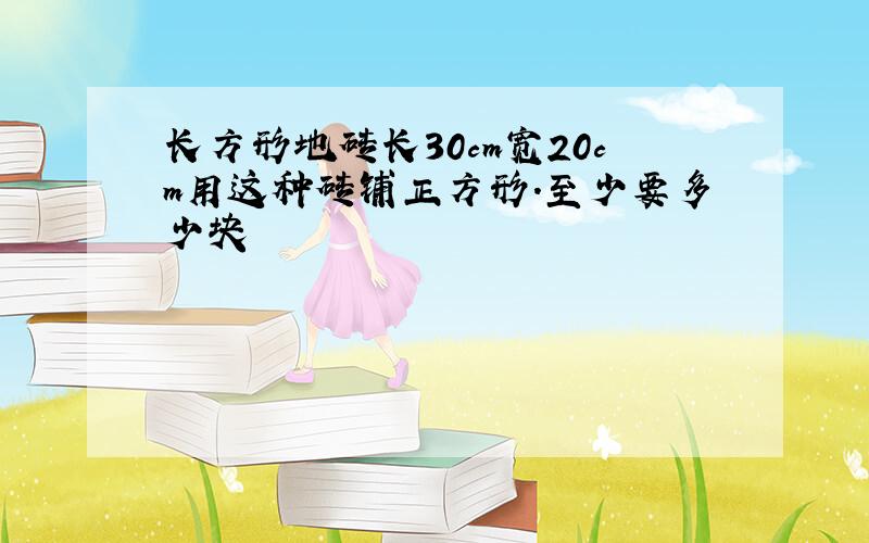 长方形地砖长30cm宽20cm用这种砖铺正方形.至少要多少块