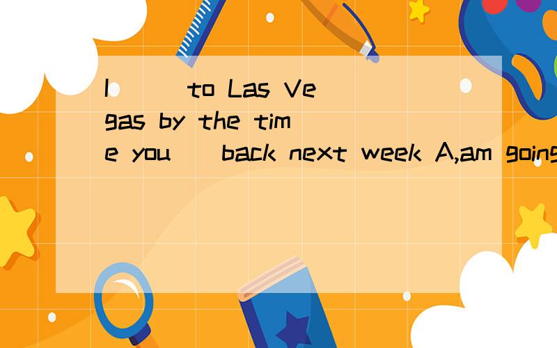 I __ to Las Vegas by the time you__back next week A,am going