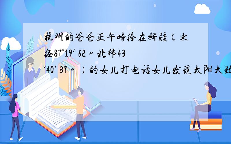 杭州的爸爸正午时给在新疆（东经87°19′52〃北纬43°40′37〃）的女儿打电话女儿发现太阳大致在他的 方向