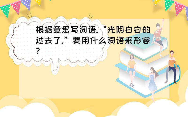 根据意思写词语.“光阴白白的过去了.”要用什么词语来形容?