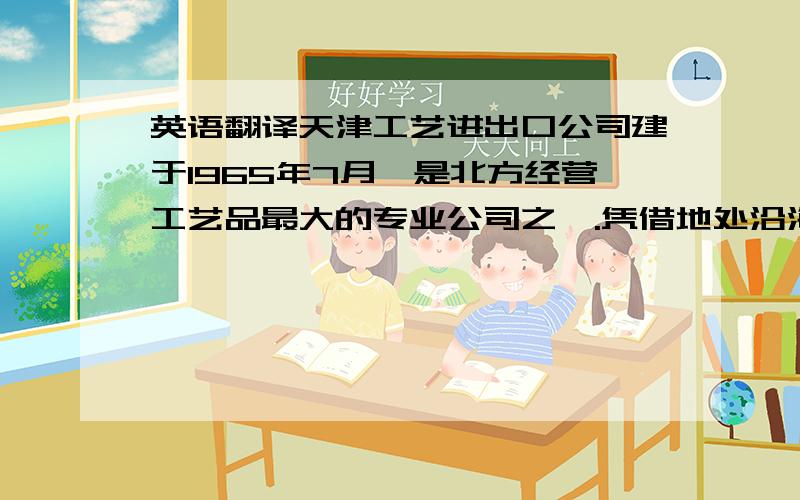 英语翻译天津工艺进出口公司建于1965年7月,是北方经营工艺品最大的专业公司之一.凭借地处沿海,交通便利,工业发达,城市