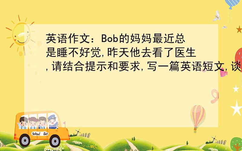 英语作文：Bob的妈妈最近总是睡不好觉,昨天他去看了医生,请结合提示和要求,写一篇英语短文,谈谈医生给的建议