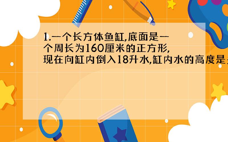 1.一个长方体鱼缸,底面是一个周长为160厘米的正方形,现在向缸内倒入18升水,缸内水的高度是多少厘米?