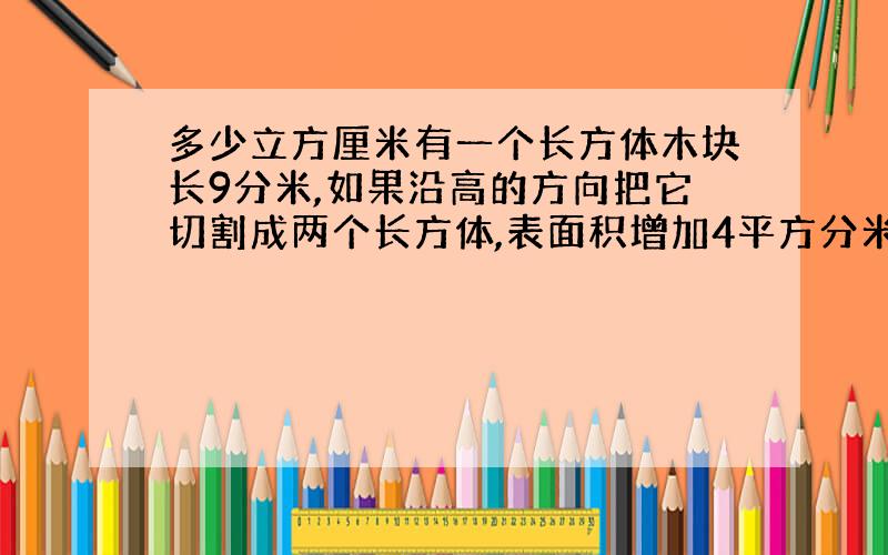 多少立方厘米有一个长方体木块长9分米,如果沿高的方向把它切割成两个长方体,表面积增加4平方分米.这个长方体的体积是