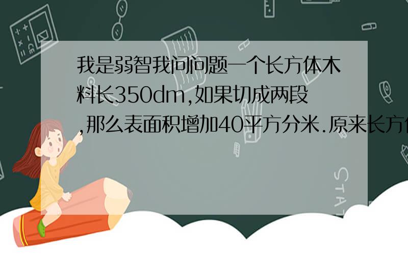 我是弱智我问问题一个长方体木料长350dm,如果切成两段,那么表面积增加40平方分米.原来长方体木料的体积是多少立方分米