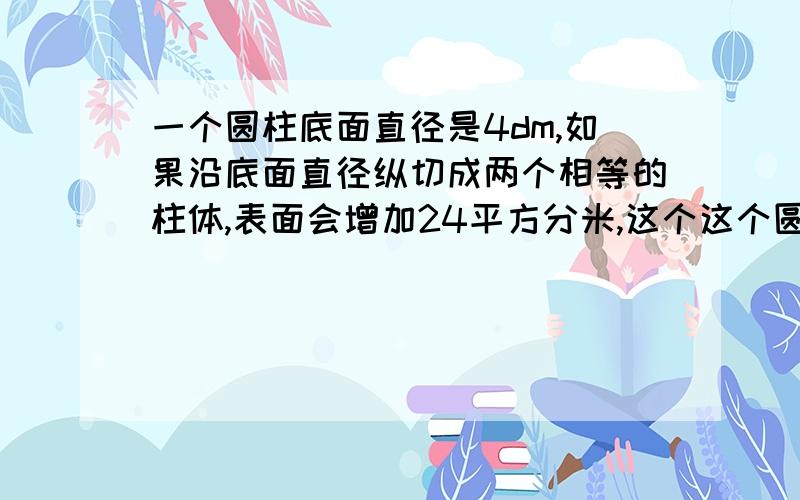 一个圆柱底面直径是4dm,如果沿底面直径纵切成两个相等的柱体,表面会增加24平方分米,这个这个圆柱的体积是（ ）