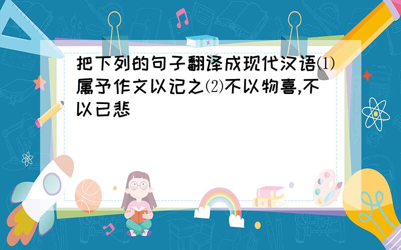 把下列的句子翻译成现代汉语⑴属予作文以记之⑵不以物喜,不以已悲