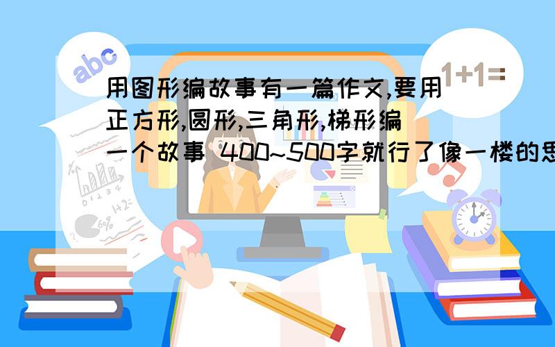 用图形编故事有一篇作文,要用正方形,圆形,三角形,梯形编一个故事 400~500字就行了像一楼的思路就可以