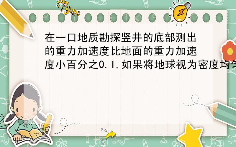 在一口地质勘探竖井的底部测出的重力加速度比地面的重力加速度小百分之0.1,如果将地球视为密度均匀的球体,R=6400km