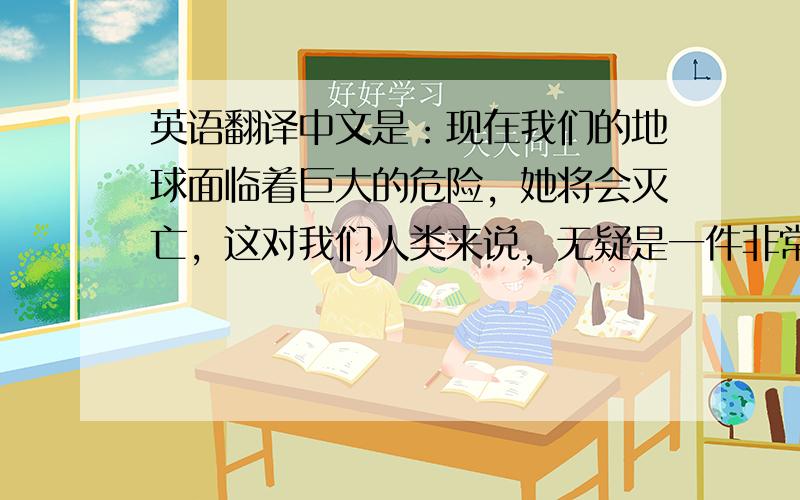 英语翻译中文是：现在我们的地球面临着巨大的危险，她将会灭亡，这对我们人类来说，无疑是一件非常危险的事，希望大家不要再破坏