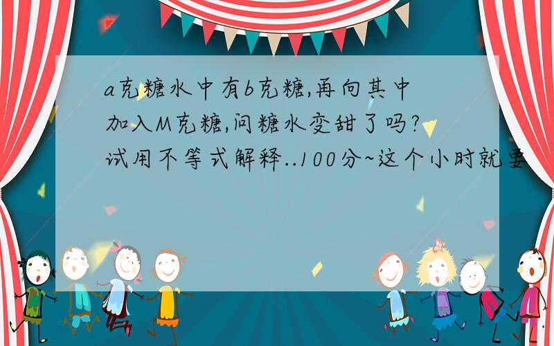 a克糖水中有b克糖,再向其中加入M克糖,问糖水变甜了吗?试用不等式解释..100分~这个小时就要