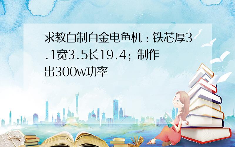 求教自制白金电鱼机：铁芯厚3.1宽3.5长19.4；制作出300w功率