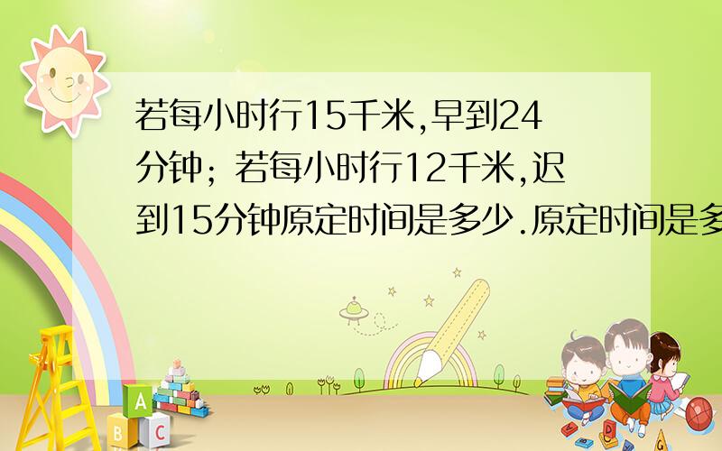 若每小时行15千米,早到24分钟；若每小时行12千米,迟到15分钟原定时间是多少.原定时间是多少?路程是多少