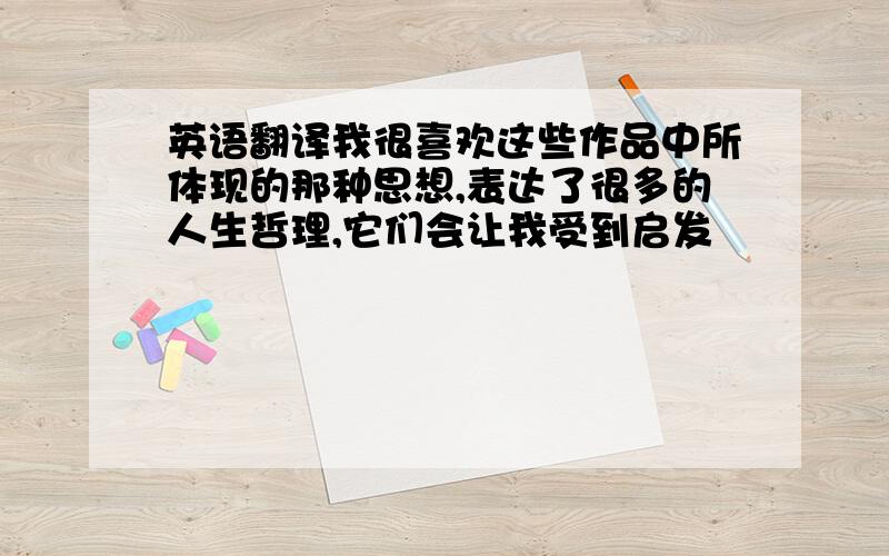 英语翻译我很喜欢这些作品中所体现的那种思想,表达了很多的人生哲理,它们会让我受到启发