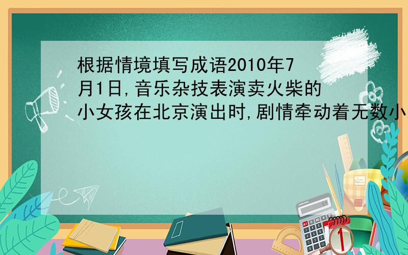 根据情境填写成语2010年7月1日,音乐杂技表演卖火柴的小女孩在北京演出时,剧情牵动着无数小观众的心：当———的小女孩蜷