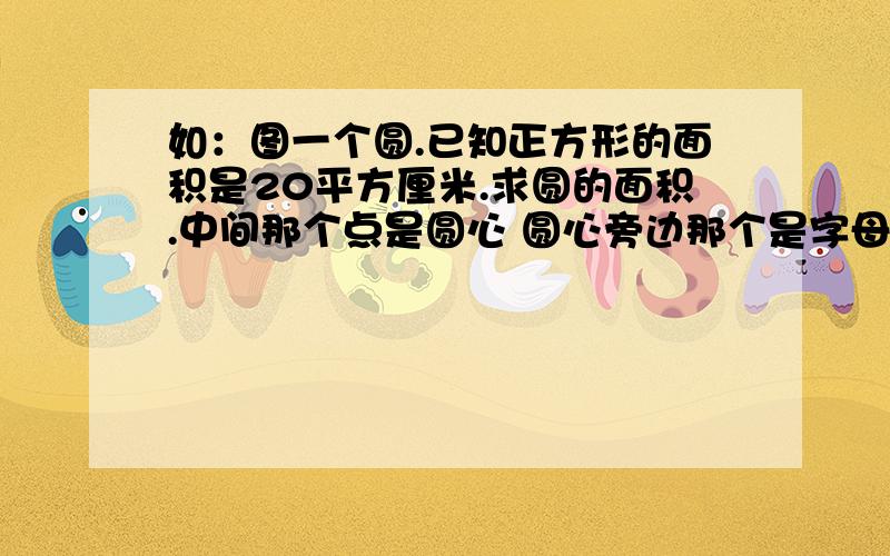 如：图一个圆.已知正方形的面积是20平方厘米.求圆的面积.中间那个点是圆心 圆心旁边那个是字母O