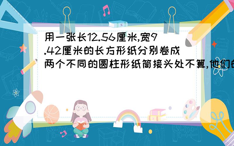 用一张长12.56厘米,宽9.42厘米的长方形纸分别卷成两个不同的圆柱形纸筒接头处不算,他们的底面积分别是