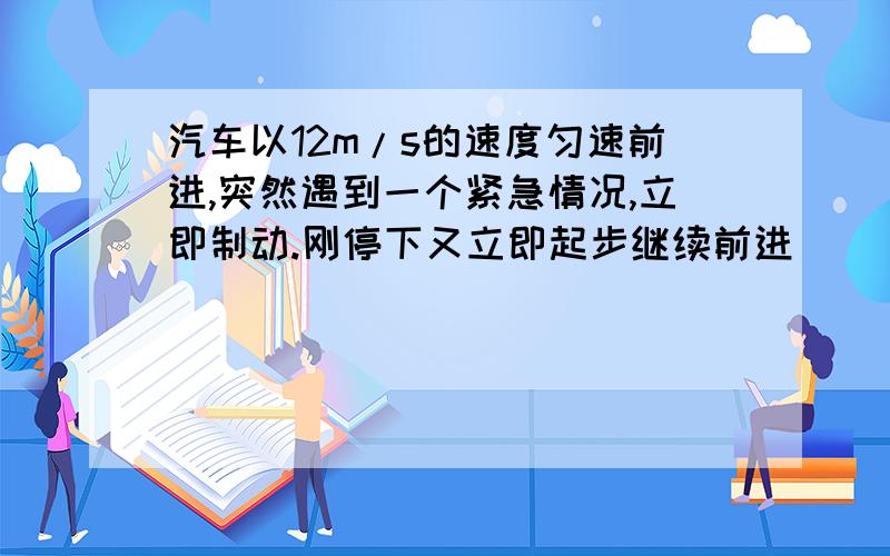 汽车以12m/s的速度匀速前进,突然遇到一个紧急情况,立即制动.刚停下又立即起步继续前进