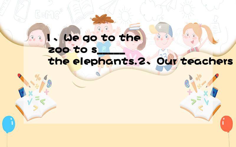 1、We go to the zoo to s_____ the elephants.2、Our teachers ar