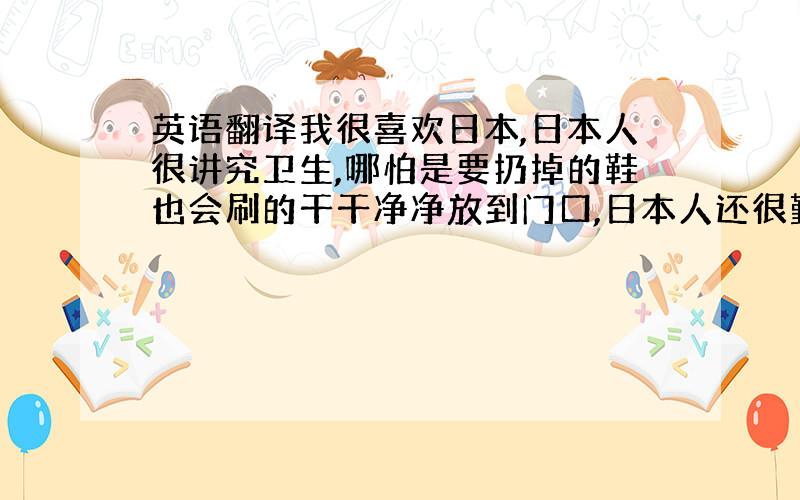 英语翻译我很喜欢日本,日本人很讲究卫生,哪怕是要扔掉的鞋也会刷的干干净净放到门口,日本人还很勤劳,他们整天都很忙碌,在日